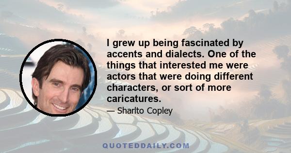 I grew up being fascinated by accents and dialects. One of the things that interested me were actors that were doing different characters, or sort of more caricatures.