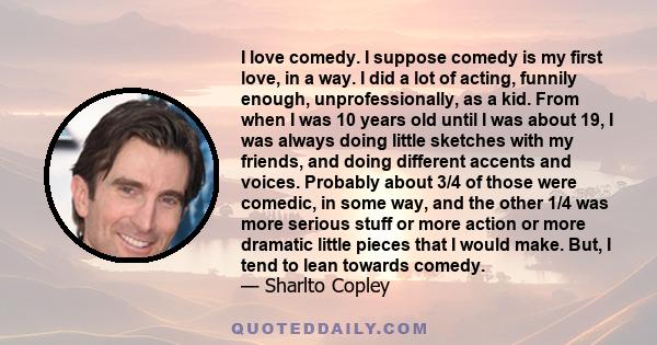 I love comedy. I suppose comedy is my first love, in a way. I did a lot of acting, funnily enough, unprofessionally, as a kid. From when I was 10 years old until I was about 19, I was always doing little sketches with