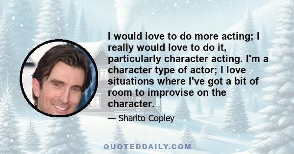 I would love to do more acting; I really would love to do it, particularly character acting. I'm a character type of actor; I love situations where I've got a bit of room to improvise on the character.