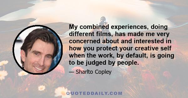 My combined experiences, doing different films, has made me very concerned about and interested in how you protect your creative self when the work, by default, is going to be judged by people.