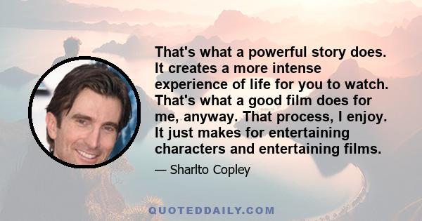 That's what a powerful story does. It creates a more intense experience of life for you to watch. That's what a good film does for me, anyway. That process, I enjoy. It just makes for entertaining characters and