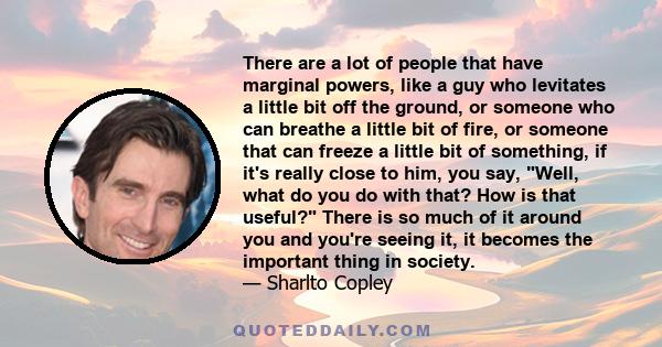 There are a lot of people that have marginal powers, like a guy who levitates a little bit off the ground, or someone who can breathe a little bit of fire, or someone that can freeze a little bit of something, if it's