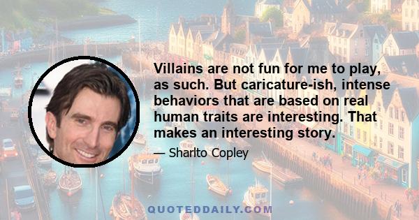 Villains are not fun for me to play, as such. But caricature-ish, intense behaviors that are based on real human traits are interesting. That makes an interesting story.