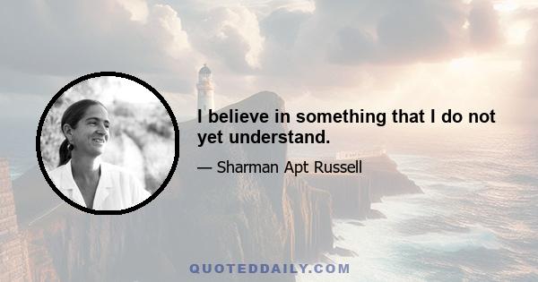 I believe in something that I do not yet understand.