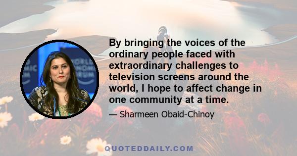 By bringing the voices of the ordinary people faced with extraordinary challenges to television screens around the world, I hope to affect change in one community at a time.