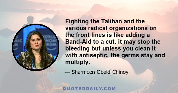 Fighting the Taliban and the various radical organizations on the front lines is like adding a Band-Aid to a cut, it may stop the bleeding but unless you clean it with antiseptic, the germs stay and multiply.