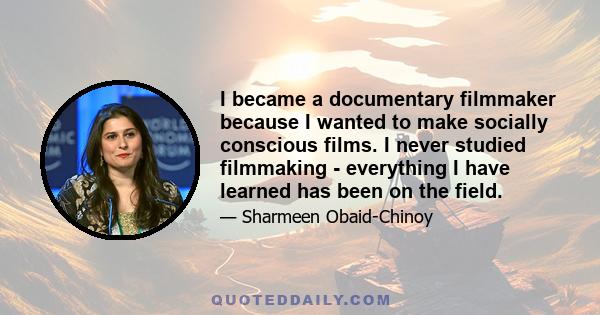 I became a documentary filmmaker because I wanted to make socially conscious films. I never studied filmmaking - everything I have learned has been on the field.