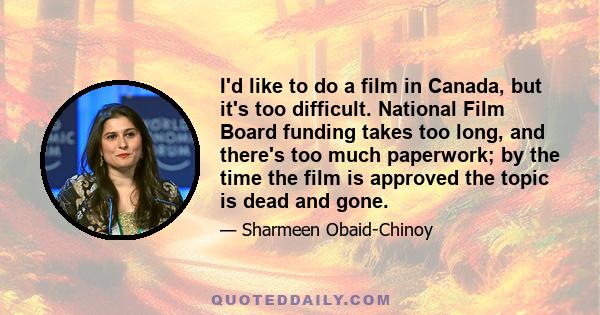 I'd like to do a film in Canada, but it's too difficult. National Film Board funding takes too long, and there's too much paperwork; by the time the film is approved the topic is dead and gone.