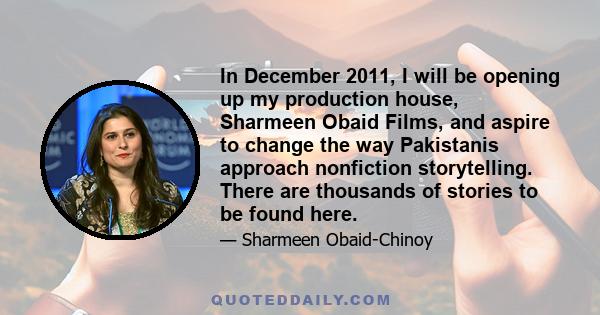 In December 2011, I will be opening up my production house, Sharmeen Obaid Films, and aspire to change the way Pakistanis approach nonfiction storytelling. There are thousands of stories to be found here.