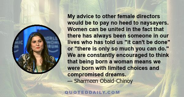 My advice to other female directors would be to pay no heed to naysayers. Women can be united in the fact that there has always been someone in our lives who has told us it can't be done or there is only so much you can 