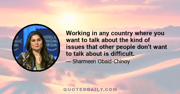 Working in any country where you want to talk about the kind of issues that other people don't want to talk about is difficult.