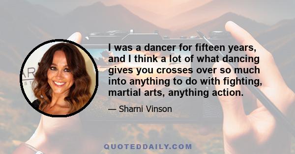 I was a dancer for fifteen years, and I think a lot of what dancing gives you crosses over so much into anything to do with fighting, martial arts, anything action.