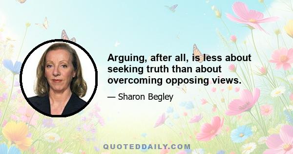 Arguing, after all, is less about seeking truth than about overcoming opposing views.