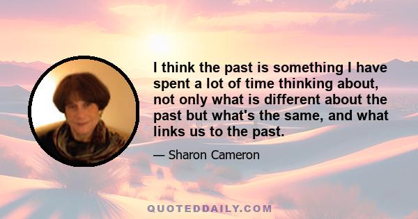 I think the past is something I have spent a lot of time thinking about, not only what is different about the past but what's the same, and what links us to the past.