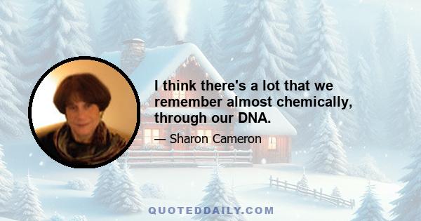 I think there's a lot that we remember almost chemically, through our DNA.