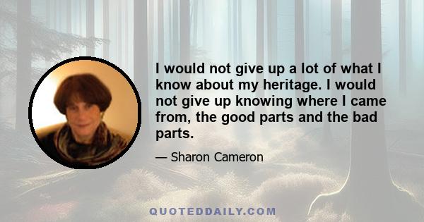 I would not give up a lot of what I know about my heritage. I would not give up knowing where I came from, the good parts and the bad parts.