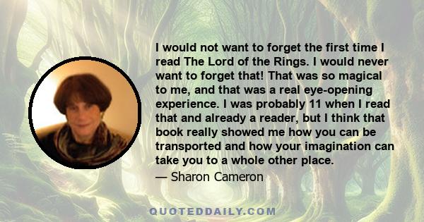 I would not want to forget the first time I read The Lord of the Rings. I would never want to forget that! That was so magical to me, and that was a real eye-opening experience. I was probably 11 when I read that and