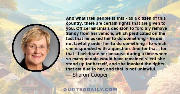 And what I tell people is this - as a citizen of this country, there are certain rights that are given to you. Officer Encinia's decision to forcibly remove Sandy from her vehicle, which predicated on the fact that he