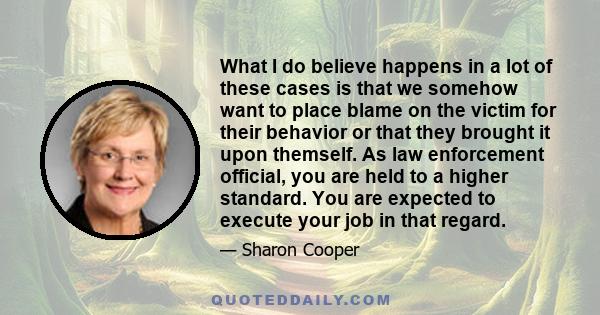 What I do believe happens in a lot of these cases is that we somehow want to place blame on the victim for their behavior or that they brought it upon themself. As law enforcement official, you are held to a higher