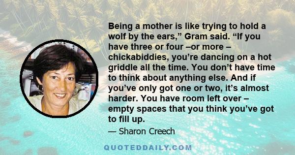 Being a mother is like trying to hold a wolf by the ears,” Gram said. “If you have three or four –or more – chickabiddies, you’re dancing on a hot griddle all the time. You don’t have time to think about anything else.