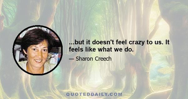 ...but it doesn't feel crazy to us. It feels like what we do.