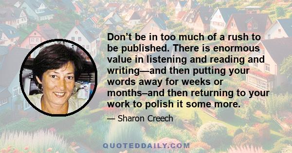 Don’t be in too much of a rush to be published. There is enormous value in listening and reading and writing—and then putting your words away for weeks or months–and then returning to your work to polish it some more.