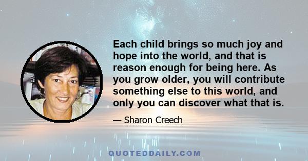 Each child brings so much joy and hope into the world, and that is reason enough for being here. As you grow older, you will contribute something else to this world, and only you can discover what that is.