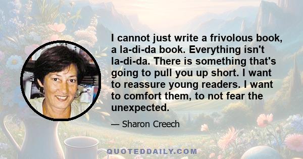 I cannot just write a frivolous book, a la-di-da book. Everything isn't la-di-da. There is something that's going to pull you up short. I want to reassure young readers. I want to comfort them, to not fear the