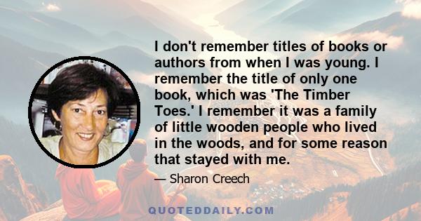 I don't remember titles of books or authors from when I was young. I remember the title of only one book, which was 'The Timber Toes.' I remember it was a family of little wooden people who lived in the woods, and for