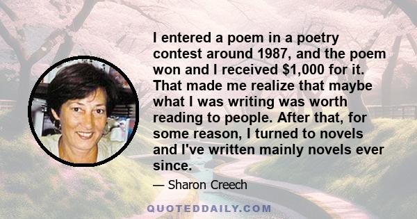 I entered a poem in a poetry contest around 1987, and the poem won and I received $1,000 for it. That made me realize that maybe what I was writing was worth reading to people. After that, for some reason, I turned to