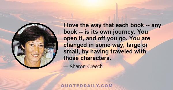 I love the way that each book -- any book -- is its own journey. You open it, and off you go. You are changed in some way, large or small, by having traveled with those characters.