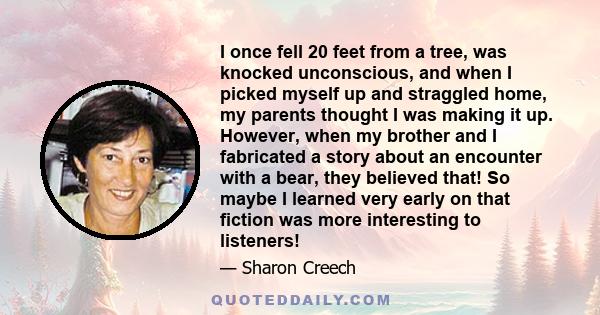 I once fell 20 feet from a tree, was knocked unconscious, and when I picked myself up and straggled home, my parents thought I was making it up. However, when my brother and I fabricated a story about an encounter with