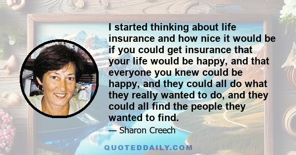 I started thinking about life insurance and how nice it would be if you could get insurance that your life would be happy, and that everyone you knew could be happy, and they could all do what they really wanted to do,