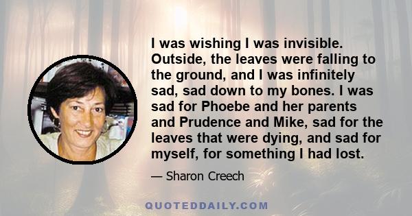 I was wishing I was invisible. Outside, the leaves were falling to the ground, and I was infinitely sad, sad down to my bones. I was sad for Phoebe and her parents and Prudence and Mike, sad for the leaves that were