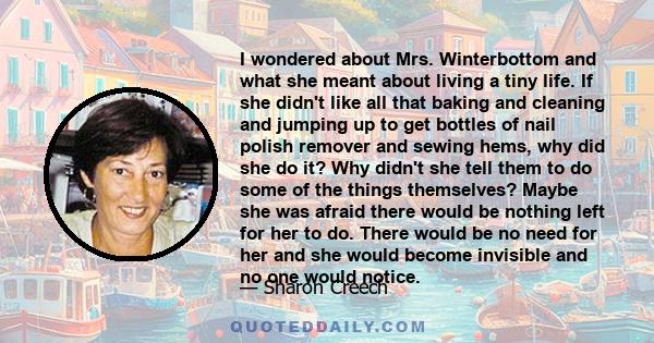 I wondered about Mrs. Winterbottom and what she meant about living a tiny life. If she didn't like all that baking and cleaning and jumping up to get bottles of nail polish remover and sewing hems, why did she do it?