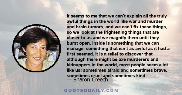 It seems to me that we can’t explain all the truly awful things in the world like war and murder and brain tumors, and we can’t fix these things, so we look at the frightening things that are closer to us and we magnify 