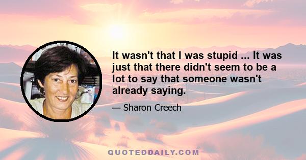 It wasn't that I was stupid ... It was just that there didn't seem to be a lot to say that someone wasn't already saying.