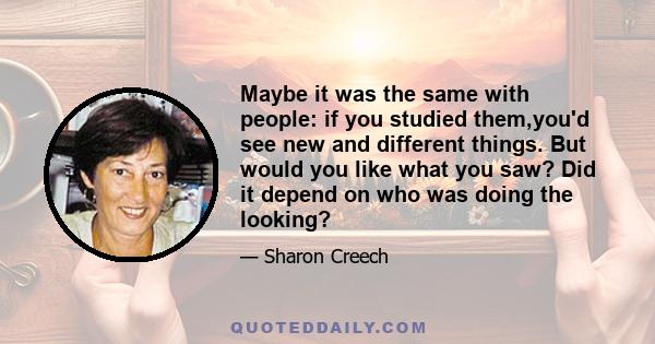 Maybe it was the same with people: if you studied them,you'd see new and different things. But would you like what you saw? Did it depend on who was doing the looking?