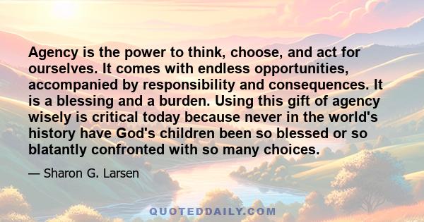 Agency is the power to think, choose, and act for ourselves. It comes with endless opportunities, accompanied by responsibility and consequences. It is a blessing and a burden. Using this gift of agency wisely is