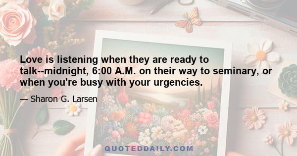 Love is listening when they are ready to talk--midnight, 6:00 A.M. on their way to seminary, or when you're busy with your urgencies.