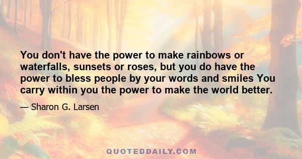 You don't have the power to make rainbows or waterfalls, sunsets or roses, but you do have the power to bless people by your words and smiles You carry within you the power to make the world better.