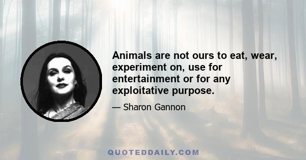 Animals are not ours to eat, wear, experiment on, use for entertainment or for any exploitative purpose.