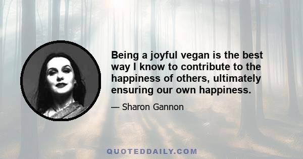 Being a joyful vegan is the best way I know to contribute to the happiness of others, ultimately ensuring our own happiness.