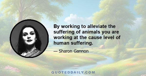 By working to alleviate the suffering of animals you are working at the cause level of human suffering.