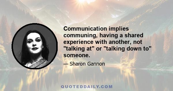 Communication implies communing, having a shared experience with another, not talking at or talking down to someone.