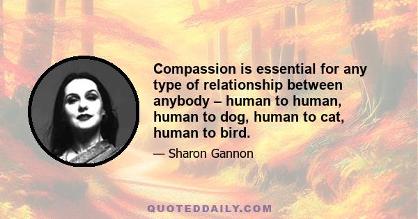 Compassion is essential for any type of relationship between anybody – human to human, human to dog, human to cat, human to bird.