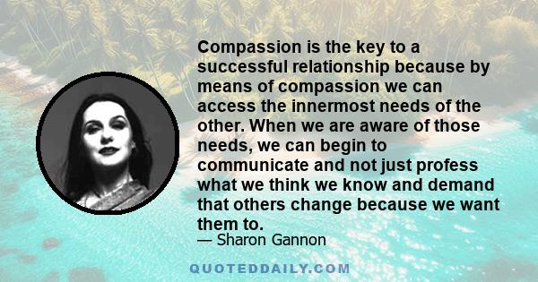 Compassion is the key to a successful relationship because by means of compassion we can access the innermost needs of the other. When we are aware of those needs, we can begin to communicate and not just profess what