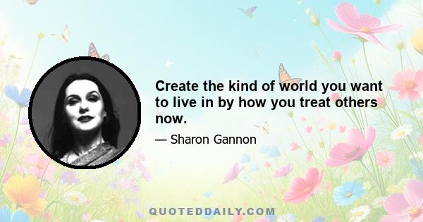 Create the kind of world you want to live in by how you treat others now.