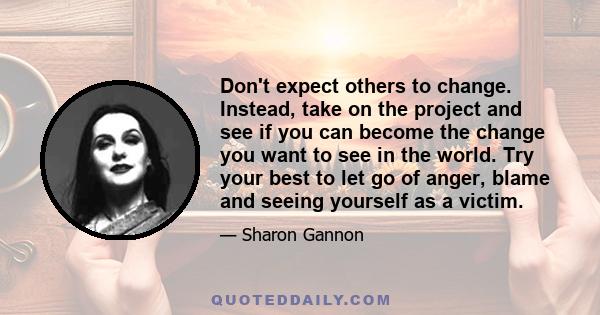 Don't expect others to change. Instead, take on the project and see if you can become the change you want to see in the world. Try your best to let go of anger, blame and seeing yourself as a victim.