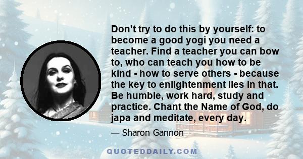 Don't try to do this by yourself: to become a good yogi you need a teacher. Find a teacher you can bow to, who can teach you how to be kind - how to serve others - because the key to enlightenment lies in that. Be